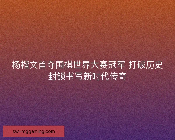 杨楷文首夺围棋世界大赛冠军 打破历史封锁书写新时代传奇