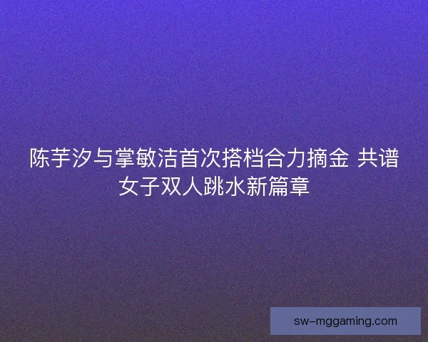 陈芋汐与掌敏洁首次搭档合力摘金 共谱女子双人跳水新篇章