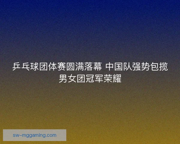 乒乓球团体赛圆满落幕 中国队强势包揽男女团冠军荣耀