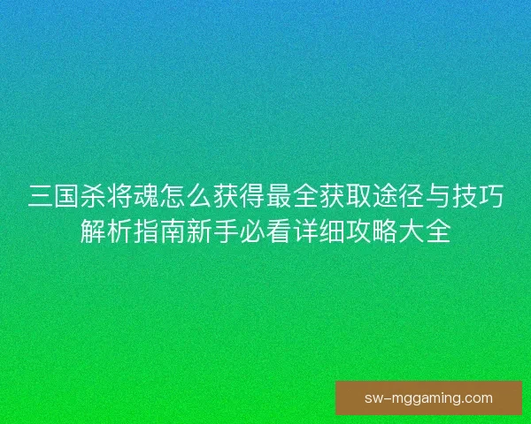 三国杀将魂怎么获得最全获取途径与技巧解析指南新手必看详细攻略大全