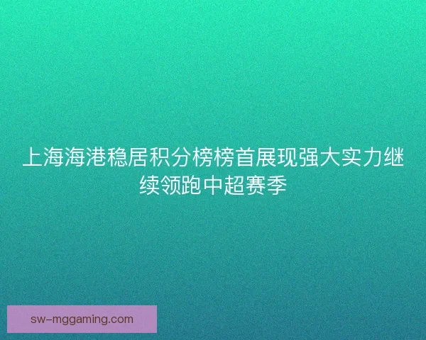 上海海港稳居积分榜榜首展现强大实力继续领跑中超赛季