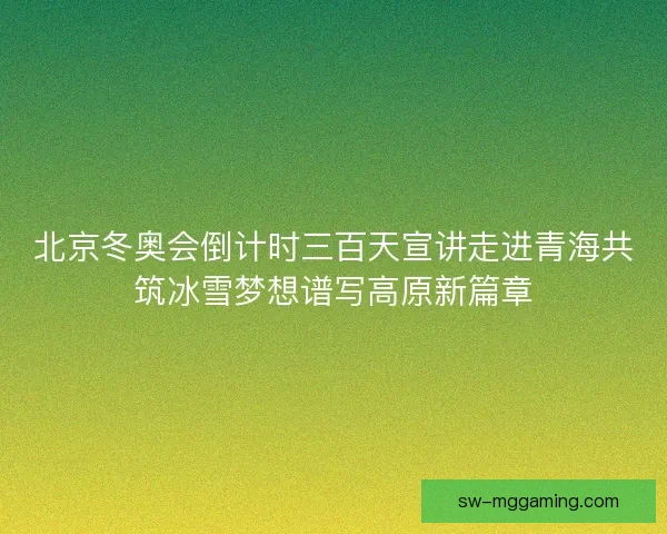 北京冬奥会倒计时三百天宣讲走进青海共筑冰雪梦想谱写高原新篇章