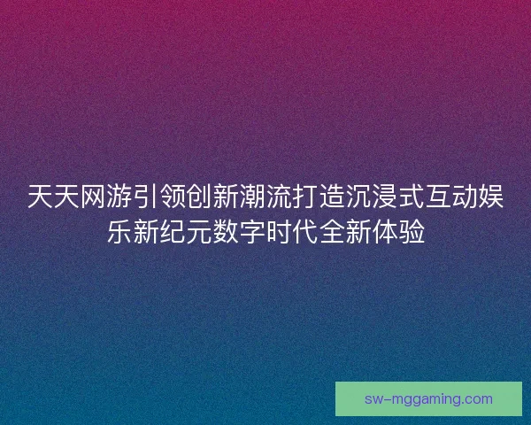 天天网游引领创新潮流打造沉浸式互动娱乐新纪元数字时代全新体验