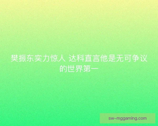樊振东实力惊人 达科直言他是无可争议的世界第一 樊振东实力惊人 达科直言他是无可争议的世界第一