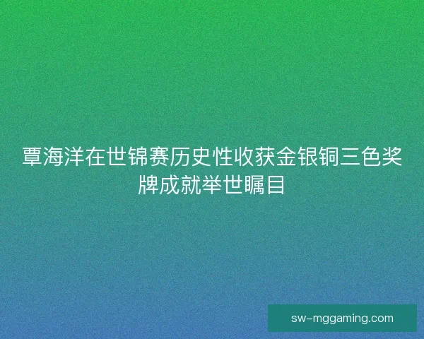 覃海洋在世锦赛历史性收获金银铜三色奖牌成就举世瞩目