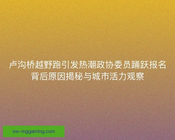 卢沟桥越野跑引发热潮政协委员踊跃报名背后原因揭秘与城市活力观察 卢沟桥越野跑引发热潮政协委员踊跃报名背后原因揭秘与城市活力观察
