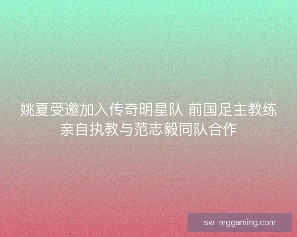 姚夏受邀加入传奇明星队 前国足主教练亲自执教与范志毅同队合作