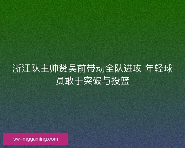 浙江队主帅赞吴前带动全队进攻 年轻球员敢于突破与投篮