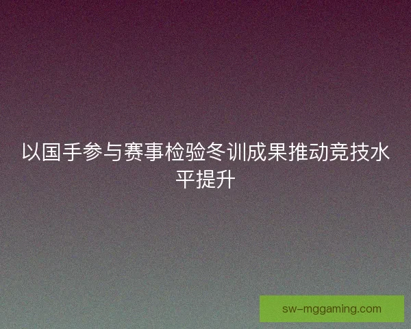 以国手参与赛事检验冬训成果推动竞技水平提升