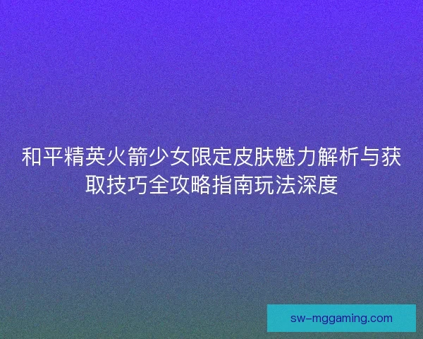 和平精英火箭少女限定皮肤魅力解析与获取技巧全攻略指南玩法深度