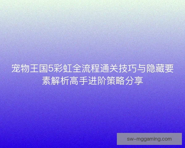 宠物王国5彩虹全流程通关技巧与隐藏要素解析高手进阶策略分享