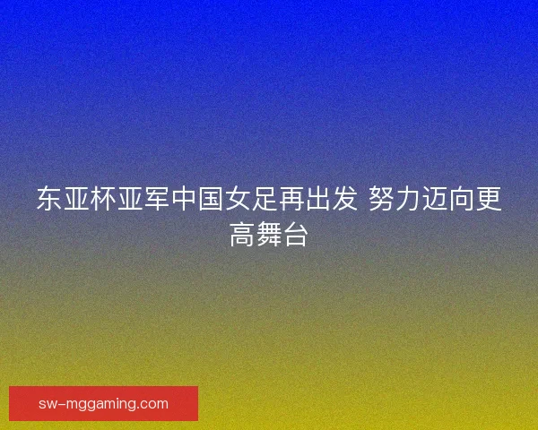东亚杯亚军中国女足再出发 努力迈向更高舞台