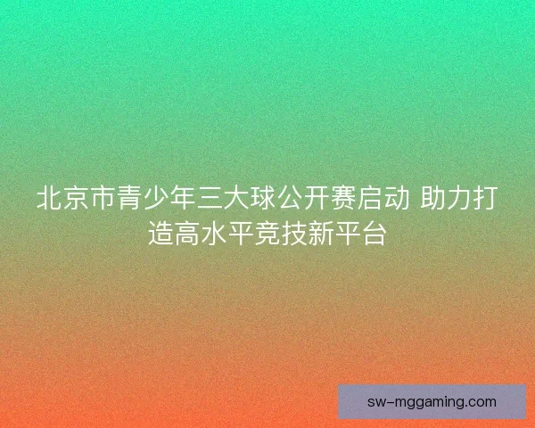 北京市青少年三大球公开赛启动 助力打造高水平竞技新平台